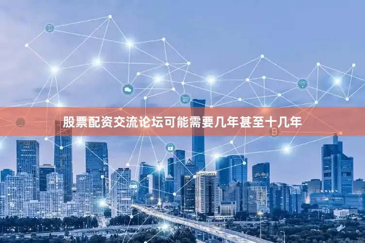 股票配资交流论坛可能需要几年甚至十几年
