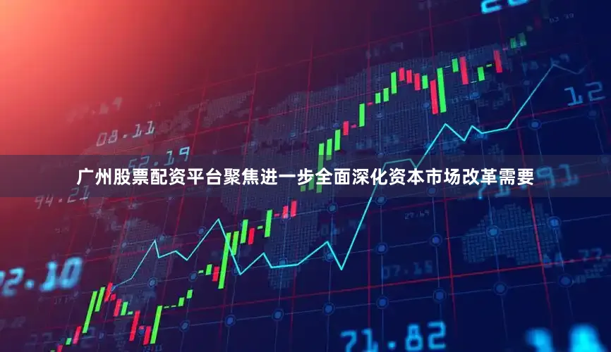 广州股票配资平台聚焦进一步全面深化资本市场改革需要