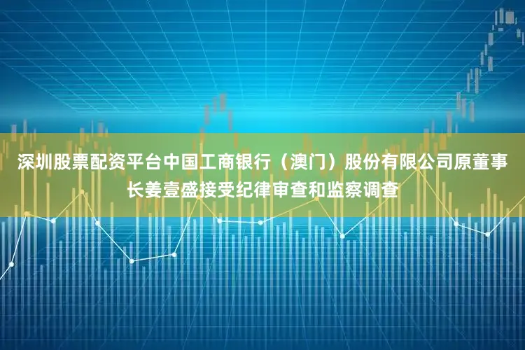 深圳股票配资平台中国工商银行（澳门）股份有限公司原董事长姜壹盛接受纪律审查和监察调查