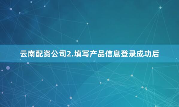 云南配资公司2.填写产品信息登录成功后