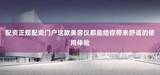 配资正规配资门户这款美容仪都能给你带来舒适的使用体验